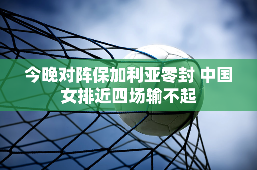 今晚对阵保加利亚零封 中国女排近四场输不起