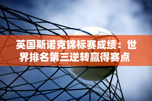 英国斯诺克锦标赛成绩：世界排名第三逆转赢得赛点 年轻车手惊险晋级！