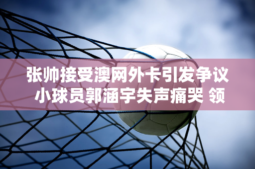 张帅接受澳网外卡引发争议 小球员郭涵宇失声痛哭 领奖时握手敷衍、脸黑被批评