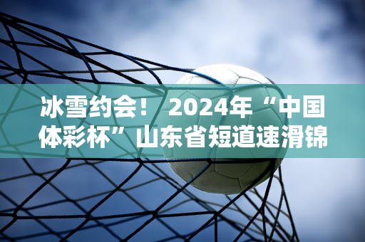 冰雪约会！ 2024年“中国体彩杯”山东省短道速滑锦标赛在泰安开赛