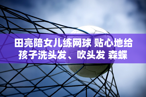 田亮陪女儿练网球 贴心地给孩子洗头发、吹头发 森蝶的五官和气质都和他父亲一模一样