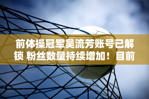 前体操冠军吴流芳账号已解锁 粉丝数量持续增加！目前已超过270万