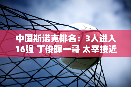 中国斯诺克排名：3人进入16强 丁俊晖一哥 太宰接近第十名 入围红包争夺赛