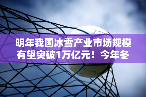 明年我国冰雪产业市场规模有望突破1万亿元！今年冬天你去滑雪了吗？