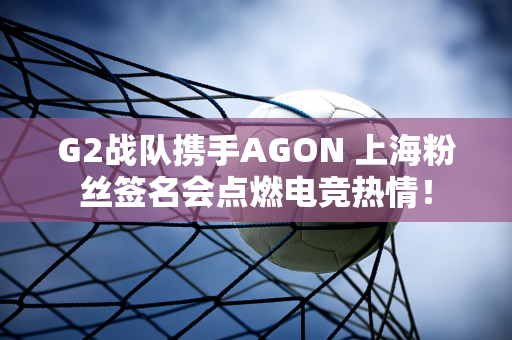 G2战队携手AGON 上海粉丝签名会点燃电竞热情！