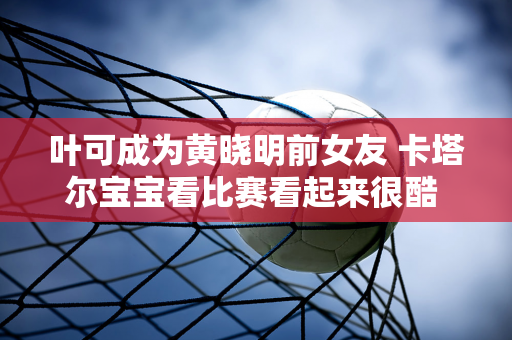 叶可成为黄晓明前女友 卡塔尔宝宝看比赛看起来很酷 她的金发让所有人惊叹不已