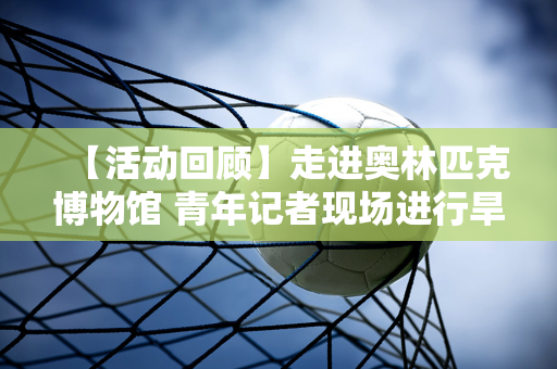 【活动回顾】走进奥林匹克博物馆 青年记者现场进行旱地冰壶PK比赛