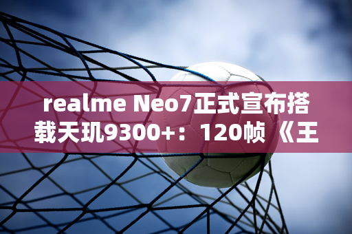 realme Neo7正式宣布搭载天玑9300+：120帧 《王者荣耀》 可播放8.5小时