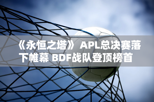 《永恒之塔》 APL总决赛落下帷幕 BDF战队登顶榜首 电竞盛宴完美落幕！