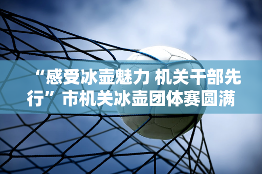 “感受冰壶魅力 机关干部先行”市机关冰壶团体赛圆满落幕