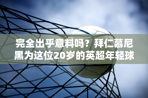 完全出乎意料吗？拜仁慕尼黑为这位20岁的英超年轻球员开价6000万 孔帕尼的想法足够独特