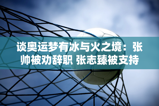 谈奥运梦有冰与火之境：张帅被劝辞职 张志臻被支持