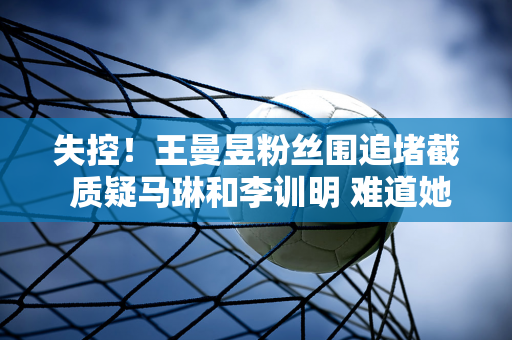 失控！王曼昱粉丝围追堵截 质疑马琳和李训明 难道她真的受到了委屈吗？