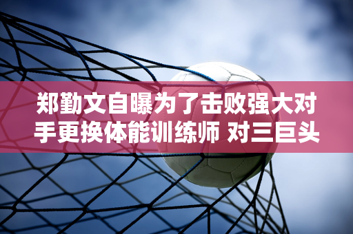 郑勤文自曝为了击败强大对手更换体能训练师 对三巨头的严厉批评再次引发热议