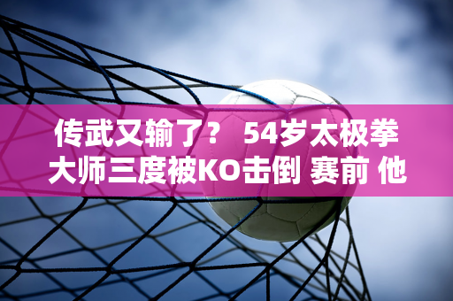 传武又输了？ 54岁太极拳大师三度被KO击倒 赛前 他扬言要击败拳击冠军泰森#谷师……