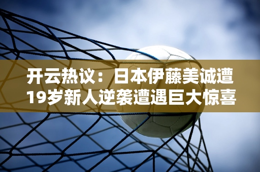 开云热议：日本伊藤美诚遭19岁新人逆袭遭遇巨大惊喜