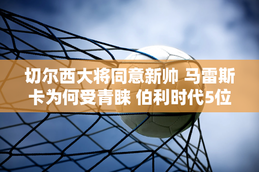 切尔西大将同意新帅 马雷斯卡为何受青睐 伯利时代5位主帅分析