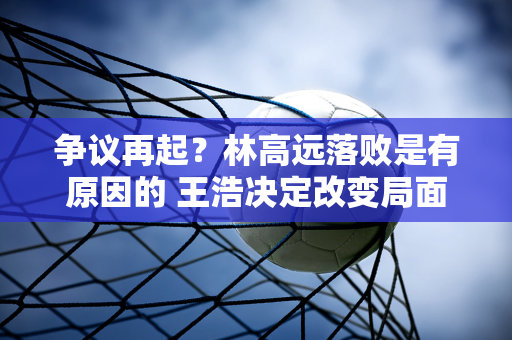 争议再起？林高远落败是有原因的 王浩决定改变局面 梁靖昆是幸运的