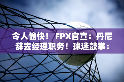 令人愉快！ FPX官宣：丹尼辞去经理职务！球迷鼓掌：保护球员