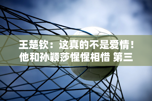 王楚钦：这真的不是爱情！他和孙颖莎惺惺相惜 第三种情感