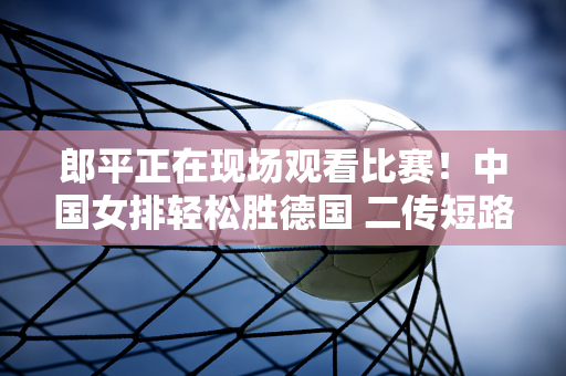 郎平正在现场观看比赛！中国女排轻松胜德国 二传短路、拦网混乱 朱婷大放异彩