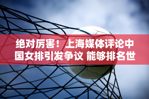 绝对厉害！上海媒体评论中国女排引发争议 能够排名世界第一 着实令人惊讶 粉丝们纷纷抱怨