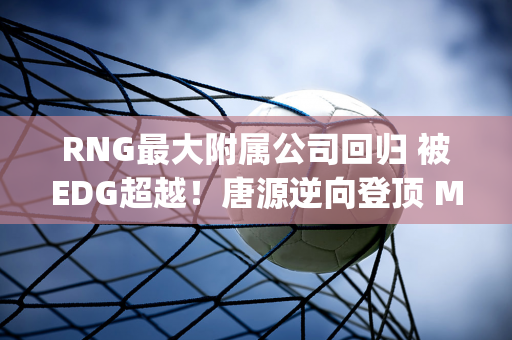 RNG最大附属公司回归 被EDG超越！唐源逆向登顶 Ming该退赛了