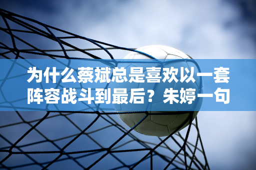 为什么蔡斌总是喜欢以一套阵容战斗到最后？朱婷一句话说出真相