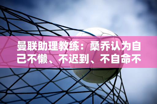 曼联助理教练：桑乔认为自己不懒、不迟到、不自命不凡 所以永远不会向十黑格道歉