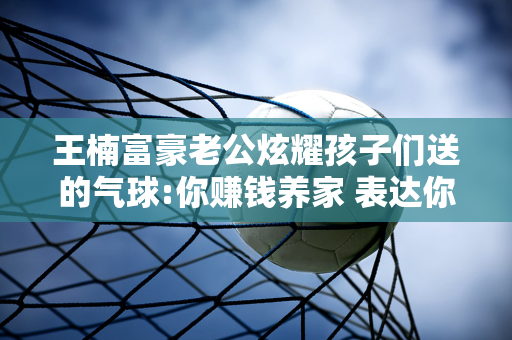 王楠富豪老公炫耀孩子们送的气球:你赚钱养家 表达你对孩子无限的爱 授予最佳爸爸