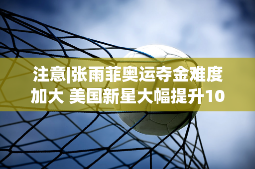 注意|张雨菲奥运夺金难度加大 美国新星大幅提升100米蝶泳世界纪录