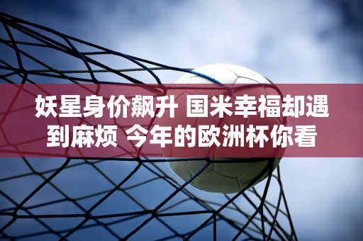 妖星身价飙升 国米幸福却遇到麻烦 今年的欧洲杯你看了吗？