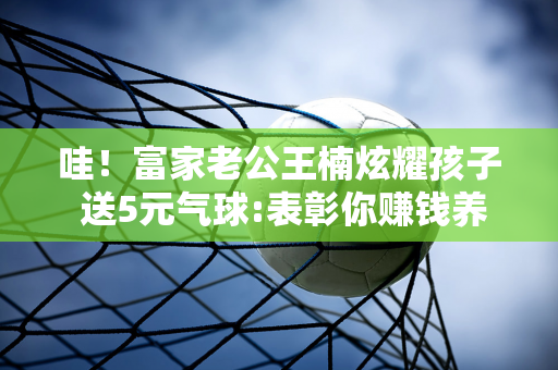 哇！富家老公王楠炫耀孩子 送5元气球:表彰你赚钱养家 授予最佳爸爸！