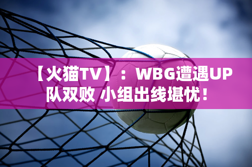 【火猫TV】：WBG遭遇UP队双败 小组出线堪忧！