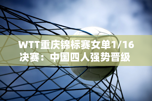 WTT重庆锦标赛女单1/16决赛：中国四人强势晋级 陈幸同、孙颖莎等横扫对手