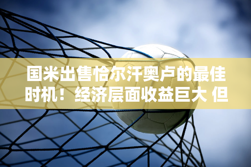 国米出售恰尔汗奥卢的最佳时机！经济层面收益巨大 但竞争层面风险较高