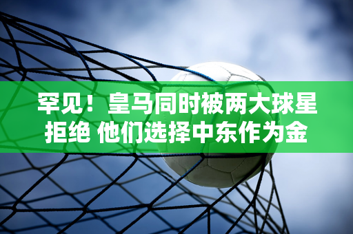 罕见！皇马同时被两大球星拒绝 他们选择中东作为金矿开采的下一站