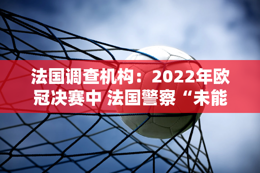 法国调查机构：2022年欧冠决赛中 法国警察“未能履行保护公众的职能”