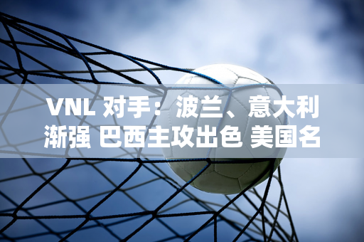 VNL 对手：波兰、意大利渐强 巴西主攻出色 美国名将回归！