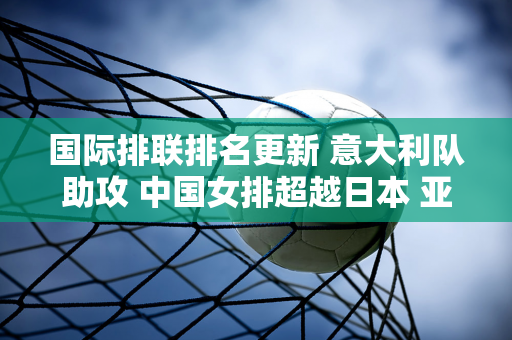 国际排联排名更新 意大利队助攻 中国女排超越日本 亚洲第一易主