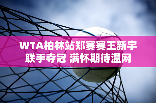 WTA柏林站郑赛赛王新宇联手夺冠 满怀期待温网