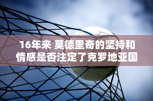 16年来 莫德里奇的坚持和情感是否注定了克罗地亚国家队的悲惨结局？