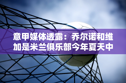 意甲媒体透露：乔尔诺和维加是米兰俱乐部今年夏天中后场的首要补强目标