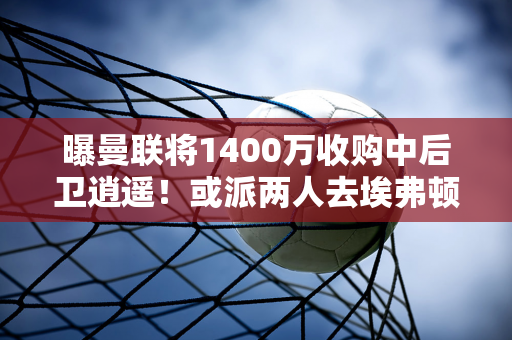 曝曼联将1400万收购中后卫逍遥！或派两人去埃弗顿铁卫 高薪成障碍