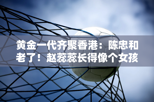 黄金一代齐聚香港：陈忠和老了！赵蕊蕊长得像个女孩子！楚金铃和张娜胖了！