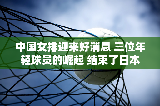 中国女排迎来好消息 三位年轻球员的崛起 结束了日本八连冠 鼓舞了士气