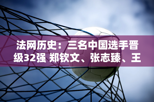 法网历史：三名中国选手晋级32强 郑钦文、张志臻、王新宇崭露头角