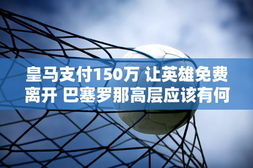 皇马支付150万 让英雄免费离开 巴塞罗那高层应该有何感想？