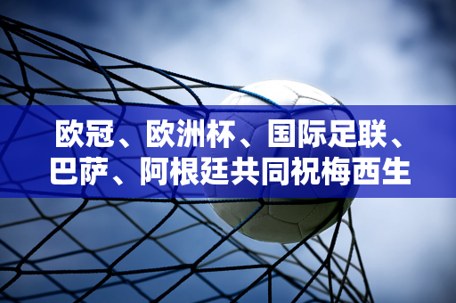 欧冠、欧洲杯、国际足联、巴萨、阿根廷共同祝梅西生日快乐！