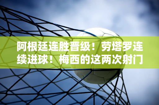 阿根廷连胜晋级！劳塔罗连续进球！梅西的这两次射门感动了球迷的心